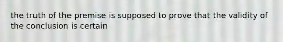 the truth of the premise is supposed to prove that the validity of the conclusion is certain