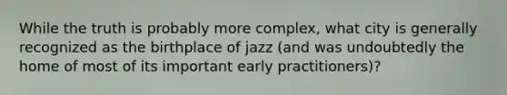 While the truth is probably more complex, what city is generally recognized as the birthplace of jazz (and was undoubtedly the home of most of its important early practitioners)?