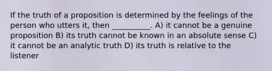 If the truth of a proposition is determined by the feelings of the person who utters it, then __________. A) it cannot be a genuine proposition B) its truth cannot be known in an absolute sense C) it cannot be an analytic truth D) its truth is relative to the listener