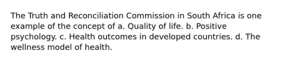 The Truth and Reconciliation Commission in South Africa is one example of the concept of a. Quality of life. b. Positive psychology. c. Health outcomes in developed countries. d. The wellness model of health.