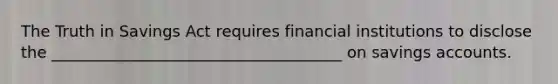 The Truth in Savings Act requires financial institutions to disclose the _____________________________________ on savings accounts.