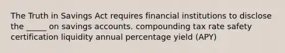 The Truth in Savings Act requires financial institutions to disclose the _____ on savings accounts. compounding tax rate safety certification liquidity annual percentage yield (APY)