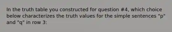 In the truth table you constructed for question #4, which choice below characterizes the truth values for the simple sentences "p" and "q" in row 3: