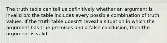 The truth table can tell us definitively whether an argument is invalid b/c the table includes every possible combination of truth values. If the truth table doesn't reveal a situation in which the argument has true premises and a false conclusion, then the argument is valid.