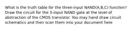 What is the truth table for the three-input NAND(A,B,C) function? Draw the circuit for the 3-input NAND gate at the level of abstraction of the CMOS transistor. You may hand draw circuit schematics and then scan them into your document here