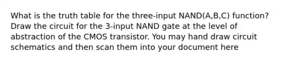 What is the truth table for the three-input NAND(A,B,C) function? Draw the circuit for the 3-input NAND gate at the level of abstraction of the CMOS transistor. You may hand draw circuit schematics and then scan them into your document here