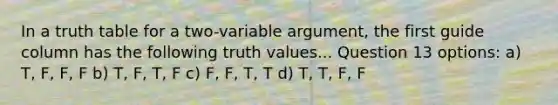 In a truth table for a two-variable argument, the first guide column has the following truth values... Question 13 options: a) T, F, F, F b) T, F, T, F c) F, F, T, T d) T, T, F, F