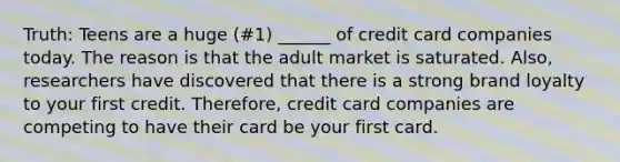 Truth: Teens are a huge (#1) ______ of credit card companies today. The reason is that the adult market is saturated. Also, researchers have discovered that there is a strong brand loyalty to your first credit. Therefore, credit card companies are competing to have their card be your first card.