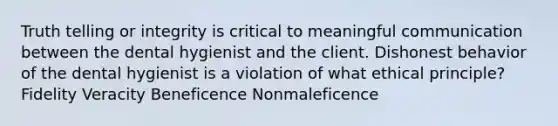 Truth telling or integrity is critical to meaningful communication between the dental hygienist and the client. Dishonest behavior of the dental hygienist is a violation of what ethical principle? Fidelity Veracity Beneficence Nonmaleficence