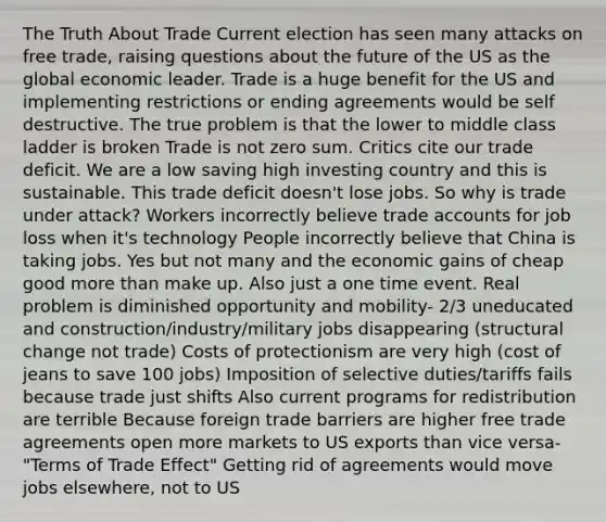 The Truth About Trade Current election has seen many attacks on free trade, raising questions about the future of the US as the global economic leader. Trade is a huge benefit for the US and implementing restrictions or ending agreements would be self destructive. The true problem is that the lower to middle class ladder is broken Trade is not zero sum. Critics cite our trade deficit. We are a low saving high investing country and this is sustainable. This trade deficit doesn't lose jobs. So why is trade under attack? Workers incorrectly believe trade accounts for job loss when it's technology People incorrectly believe that China is taking jobs. Yes but not many and the economic gains of cheap good more than make up. Also just a one time event. Real problem is diminished opportunity and mobility- 2/3 uneducated and construction/industry/military jobs disappearing (structural change not trade) Costs of protectionism are very high (cost of jeans to save 100 jobs) Imposition of selective duties/tariffs fails because trade just shifts Also current programs for redistribution are terrible Because foreign trade barriers are higher free trade agreements open more markets to US exports than vice versa- "Terms of Trade Effect" Getting rid of agreements would move jobs elsewhere, not to US