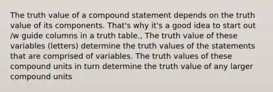 The truth value of a compound statement depends on the truth value of its components. That's why it's a good idea to start out /w guide columns in a truth table., The truth value of these variables (letters) determine the truth values of the statements that are comprised of variables. The truth values of these compound units in turn determine the truth value of any larger compound units