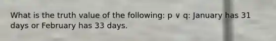 What is the truth value of the following: p ∨ q: January has 31 days or February has 33 days.