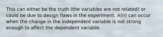 This can either be the truth (the variables are not related) or could be due to design flaws in the experiment. A(n) can occur when the change in the independent variable is not strong enough to affect the dependent variable.