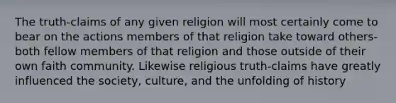 The truth-claims of any given religion will most certainly come to bear on the actions members of that religion take toward others-both fellow members of that religion and those outside of their own faith community. Likewise religious truth-claims have greatly influenced the society, culture, and the unfolding of history