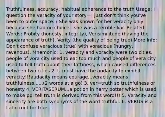 Truthfulness, accuracy; habitual adherence to the truth Usage: I question the veracity of your story—I just don't think you've been to outer space. / She was known for her veracity only because she had no choice—she was a terrible liar. Related Words: Probity (honesty, integrity), Verisimilitude (having the appearance of truth), Verity (the quality of being true) More Info: Don't confuse veracious (true) with voracious (hungry, ravenous). Mnemonic: 1. veracity and voracity were two cities, people of vora city used to eat too much and people of vera city used to tell truth about their fattiness, which caused differences between two cities 2. U must have the audacity to exhibit veracity!!!audacity means courage...veracity means truthfulness......(2 words at a go) 3. ver=truth so truthfulness or honesty 4. VERITASERUM...a potion in harry potter which is used to make ppl tell truth is derived from this word!!! 5. Veracity and sincerity are both synonyms of the word truthful. 6. VERUS is a Latin root for true....