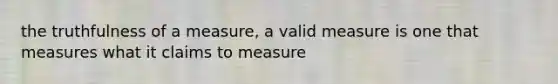 the truthfulness of a measure, a valid measure is one that measures what it claims to measure