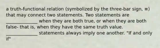 a truth-functional relation (symbolized by the three-bar sign, ≡) that may connect two statements. Two statements are ______________ when they are both true, or when they are both false- that is, when they have the same truth value. ______________ statements always imply one another. "If and only if"