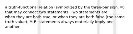 a truth-functional relation (symbolized by the three-bar sign, ≡) that may connect two statements. Two statements are _______ when they are both true, or when they are both false (the same truth value). M.E. statements always materially imply one another