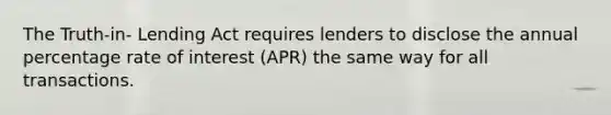 The Truth-in- Lending Act requires lenders to disclose the annual percentage rate of interest (APR) the same way for all transactions.