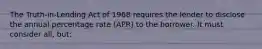 The Truth-in-Lending Act of 1968 requires the lender to disclose the annual percentage rate (APR) to the borrower. It must consider all, but: