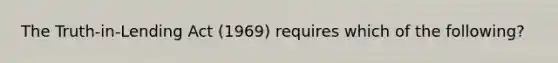 The Truth-in-Lending Act (1969) requires which of the following?