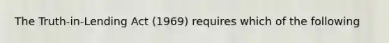 The Truth-in-Lending Act (1969) requires which of the following