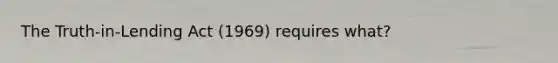 The Truth-in-Lending Act (1969) requires what?