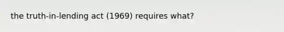 the truth-in-lending act (1969) requires what?