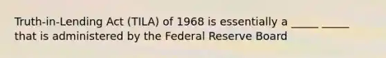 Truth-in-Lending Act (TILA) of 1968 is essentially a _____ _____ that is administered by the Federal Reserve Board