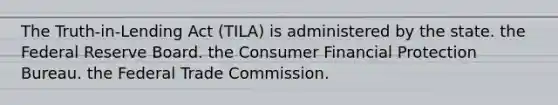 The Truth-in-Lending Act (TILA) is administered by the state. the Federal Reserve Board. the Consumer Financial Protection Bureau. the Federal Trade Commission.