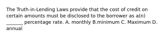 The Truth-in-Lending Laws provide that the cost of credit on certain amounts must be disclosed to the borrower as a(n) _______ percentage rate. A. monthly B.minimum C. Maximum D. annual