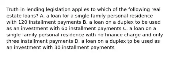 Truth-in-lending legislation applies to which of the following real estate loans? A. a loan for a single family personal residence with 120 installment payments B. a loan on a duplex to be used as an investment with 60 installment payments C. a loan on a single family personal residence with no finance charge and only three installment payments D. a loan on a duplex to be used as an investment with 30 installment payments