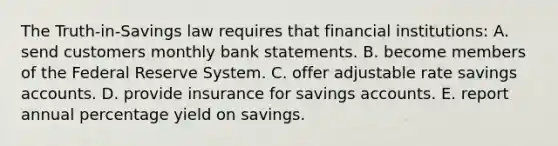 The Truth-in-Savings law requires that financial institutions: A. send customers monthly bank statements. B. become members of the Federal Reserve System. C. offer adjustable rate savings accounts. D. provide insurance for savings accounts. E. report annual percentage yield on savings.