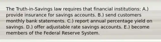 The Truth-in-Savings law requires that financial institutions: A.) provide insurance for savings accounts. B.) send customers monthly bank statements. C.) report annual percentage yield on savings. D.) offer adjustable rate savings accounts. E.) become members of the Federal Reserve System.