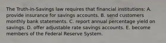 The Truth-in-Savings law requires that financial institutions: A. provide insurance for savings accounts. B. send customers monthly bank statements. C. report annual percentage yield on savings. D. offer adjustable rate savings accounts. E. become members of the Federal Reserve System.