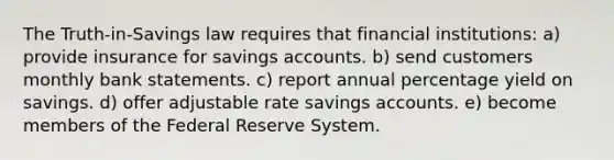 The Truth-in-Savings law requires that financial institutions: a) provide insurance for savings accounts. b) send customers monthly bank statements. c) report annual percentage yield on savings. d) offer adjustable rate savings accounts. e) become members of the Federal Reserve System.