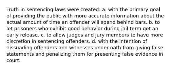 Truth-in-sentencing laws were created: a. with the primary goal of providing the public with more accurate information about the actual amount of time an offender will spend behind bars. b. to let prisoners who exhibit good behavior during jail term get an early release. c. to allow judges and jury members to have more discretion in sentencing offenders. d. with the intention of dissuading offenders and witnesses under oath from giving false statements and penalizing them for presenting false evidence in court.