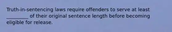 Truth-in-sentencing laws require offenders to serve at least _________ of their original sentence length before becoming eligible for release.