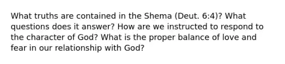 What truths are contained in the Shema (Deut. 6:4)? What questions does it answer? How are we instructed to respond to the character of God? What is the proper balance of love and fear in our relationship with God?