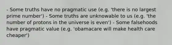 - Some truths have no pragmatic use (e.g. 'there is no largest prime number') - Some truths are unknowable to us (e.g. 'the number of protons in the universe is even') - Some falsehoods have pragmatic value (e.g. 'obamacare will make health care cheaper')