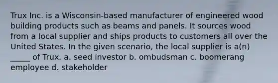 Trux Inc. is a Wisconsin-based manufacturer of engineered wood building products such as beams and panels. It sources wood from a local supplier and ships products to customers all over the United States. In the given scenario, the local supplier is a(n) _____ of Trux. a. seed investor b. ombudsman c. boomerang employee d. stakeholder