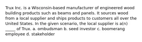 Trux Inc. is a Wisconsin-based manufacturer of engineered wood building products such as beams and panels. It sources wood from a local supplier and ships products to customers all over the United States. In the given scenario, the local supplier is a(n) _____ of Trux. a. ombudsman b. seed investor c. boomerang employee d. stakeholder