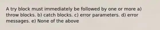 A try block must immediately be followed by one or more a) throw blocks. b) catch blocks. c) error parameters. d) error messages. e) None of the above