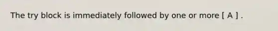 The try block is immediately followed by one or more [ A ] .