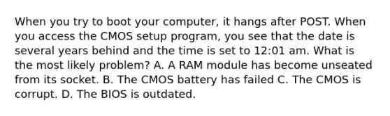 When you try to boot your computer, it hangs after POST. When you access the CMOS setup program, you see that the date is several years behind and the time is set to 12:01 am. What is the most likely problem? A. A RAM module has become unseated from its socket. B. The CMOS battery has failed C. The CMOS is corrupt. D. The BIOS is outdated.