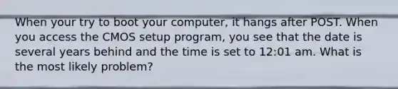 When your try to boot your computer, it hangs after POST. When you access the CMOS setup program, you see that the date is several years behind and the time is set to 12:01 am. What is the most likely problem?