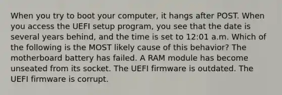 When you try to boot your computer, it hangs after POST. When you access the UEFI setup program, you see that the date is several years behind, and the time is set to 12:01 a.m. Which of the following is the MOST likely cause of this behavior? The motherboard battery has failed. A RAM module has become unseated from its socket. The UEFI firmware is outdated. The UEFI firmware is corrupt.