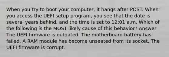 When you try to boot your computer, it hangs after POST. When you access the UEFI setup program, you see that the date is several years behind, and the time is set to 12:01 a.m. Which of the following is the MOST likely cause of this behavior? Answer The UEFI firmware is outdated. The motherboard battery has failed. A RAM module has become unseated from its socket. The UEFI firmware is corrupt.