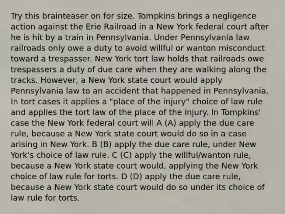 Try this brainteaser on for size. Tompkins brings a negligence action against the Erie Railroad in a New York federal court after he is hit by a train in Pennsylvania. Under Pennsylvania law railroads only owe a duty to avoid willful or wanton misconduct toward a trespasser. New York tort law holds that railroads owe trespassers a duty of due care when they are walking along the tracks. However, a New York state court would apply Pennsylvania law to an accident that happened in Pennsylvania. In tort cases it applies a "place of the injury" choice of law rule and applies the tort law of the place of the injury. In Tompkins' case the New York federal court will A (A) apply the due care rule, because a New York state court would do so in a case arising in New York. B (B) apply the due care rule, under New York's choice of law rule. C (C) apply the willful/wanton rule, because a New York state court would, applying the New York choice of law rule for torts. D (D) apply the due care rule, because a New York state court would do so under its choice of law rule for torts.