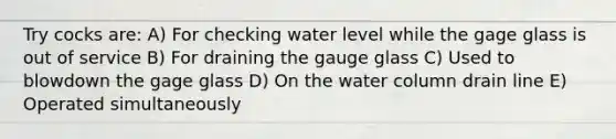 Try cocks are: A) For checking water level while the gage glass is out of service B) For draining the gauge glass C) Used to blowdown the gage glass D) On the water column drain line E) Operated simultaneously